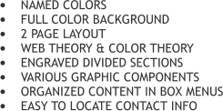 	NAMED COLORS 	FULL COLOR BACKGROUND 	2 PAGE LAYOUT 	WEB THEORY & COLOR THEORY 	ENGRAVED DIVIDED SECTIONS 	VARIOUS GRAPHIC COMPONENTS 	ORGANIZED CONTENT IN BOX MENUS 	EASY TO LOCATE CONTACT INFO