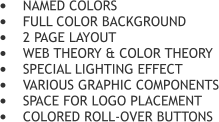 	NAMED COLORS 	FULL COLOR BACKGROUND 	2 PAGE LAYOUT 	WEB THEORY & COLOR THEORY 	SPECIAL LIGHTING EFFECT 	VARIOUS GRAPHIC COMPONENTS 	SPACE FOR LOGO PLACEMENT 	COLORED ROLL-OVER BUTTONS