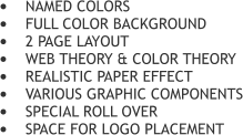 	NAMED COLORS 	FULL COLOR BACKGROUND 	2 PAGE LAYOUT 	WEB THEORY & COLOR THEORY 	REALISTIC PAPER EFFECT 	VARIOUS GRAPHIC COMPONENTS 	SPECIAL ROLL OVER  	SPACE FOR LOGO PLACEMENT
