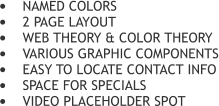 	NAMED COLORS 	2 PAGE LAYOUT 	WEB THEORY & COLOR THEORY 	VARIOUS GRAPHIC COMPONENTS 	EASY TO LOCATE CONTACT INFO 	SPACE FOR SPECIALS 	VIDEO PLACEHOLDER SPOT